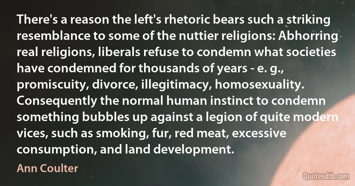 There's a reason the left's rhetoric bears such a striking resemblance to some of the nuttier religions: Abhorring real religions, liberals refuse to condemn what societies have condemned for thousands of years - e. g., promiscuity, divorce, illegitimacy, homosexuality. Consequently the normal human instinct to condemn something bubbles up against a legion of quite modern vices, such as smoking, fur, red meat, excessive consumption, and land development. (Ann Coulter)