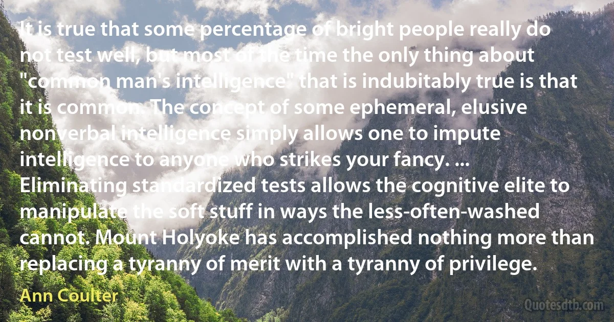 It is true that some percentage of bright people really do not test well, but most of the time the only thing about "common man's intelligence" that is indubitably true is that it is common. The concept of some ephemeral, elusive nonverbal intelligence simply allows one to impute intelligence to anyone who strikes your fancy. ... Eliminating standardized tests allows the cognitive elite to manipulate the soft stuff in ways the less-often-washed cannot. Mount Holyoke has accomplished nothing more than replacing a tyranny of merit with a tyranny of privilege. (Ann Coulter)