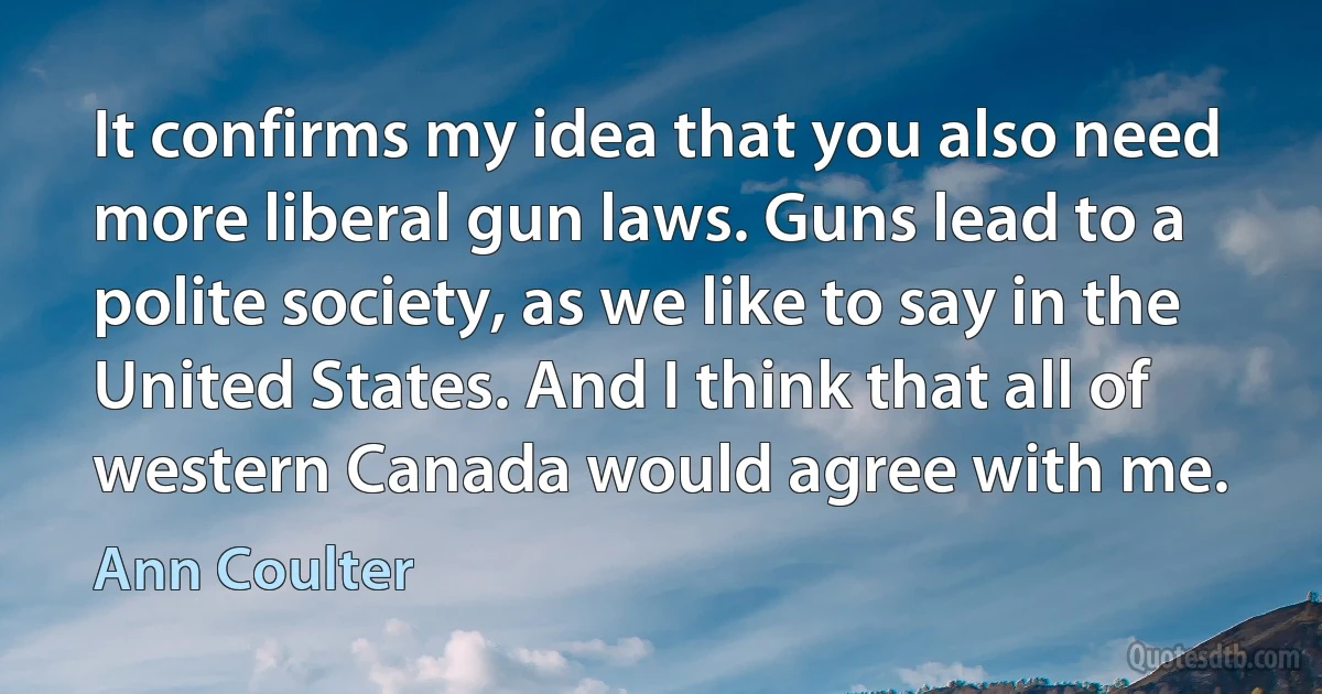 It confirms my idea that you also need more liberal gun laws. Guns lead to a polite society, as we like to say in the United States. And I think that all of western Canada would agree with me. (Ann Coulter)