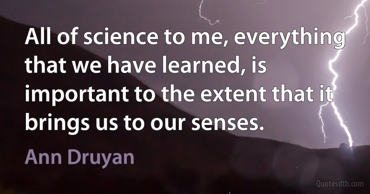 All of science to me, everything that we have learned, is important to the extent that it brings us to our senses. (Ann Druyan)