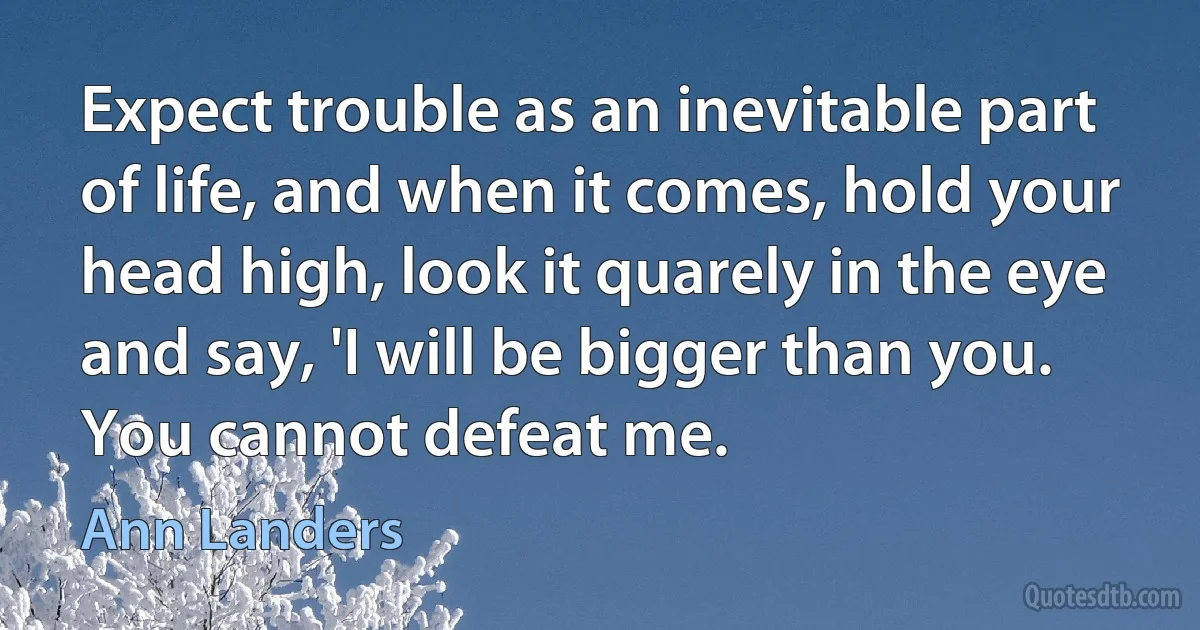 Expect trouble as an inevitable part of life, and when it comes, hold your head high, look it quarely in the eye and say, 'I will be bigger than you. You cannot defeat me. (Ann Landers)