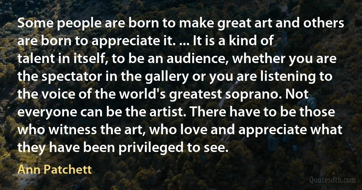 Some people are born to make great art and others are born to appreciate it. ... It is a kind of talent in itself, to be an audience, whether you are the spectator in the gallery or you are listening to the voice of the world's greatest soprano. Not everyone can be the artist. There have to be those who witness the art, who love and appreciate what they have been privileged to see. (Ann Patchett)