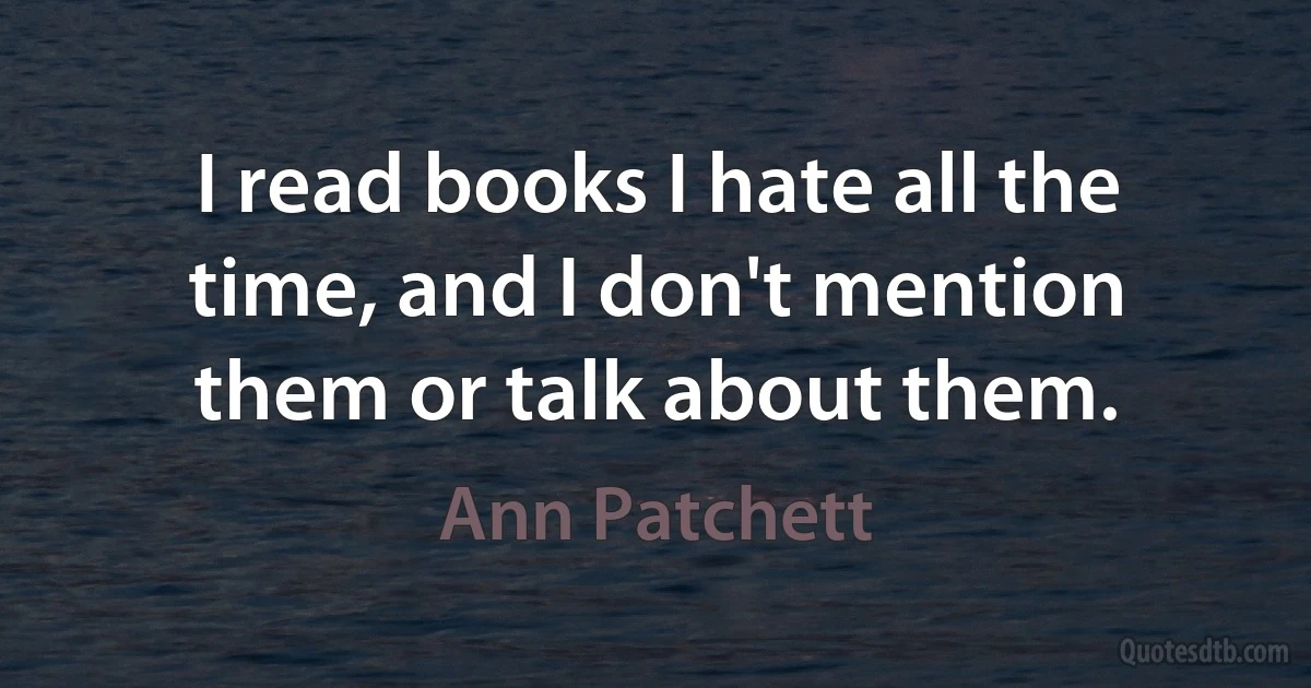 I read books I hate all the time, and I don't mention them or talk about them. (Ann Patchett)