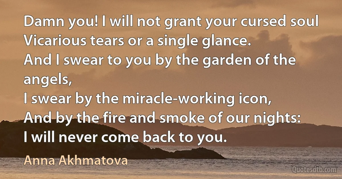 Damn you! I will not grant your cursed soul
Vicarious tears or a single glance.
And I swear to you by the garden of the angels,
I swear by the miracle-working icon,
And by the fire and smoke of our nights:
I will never come back to you. (Anna Akhmatova)