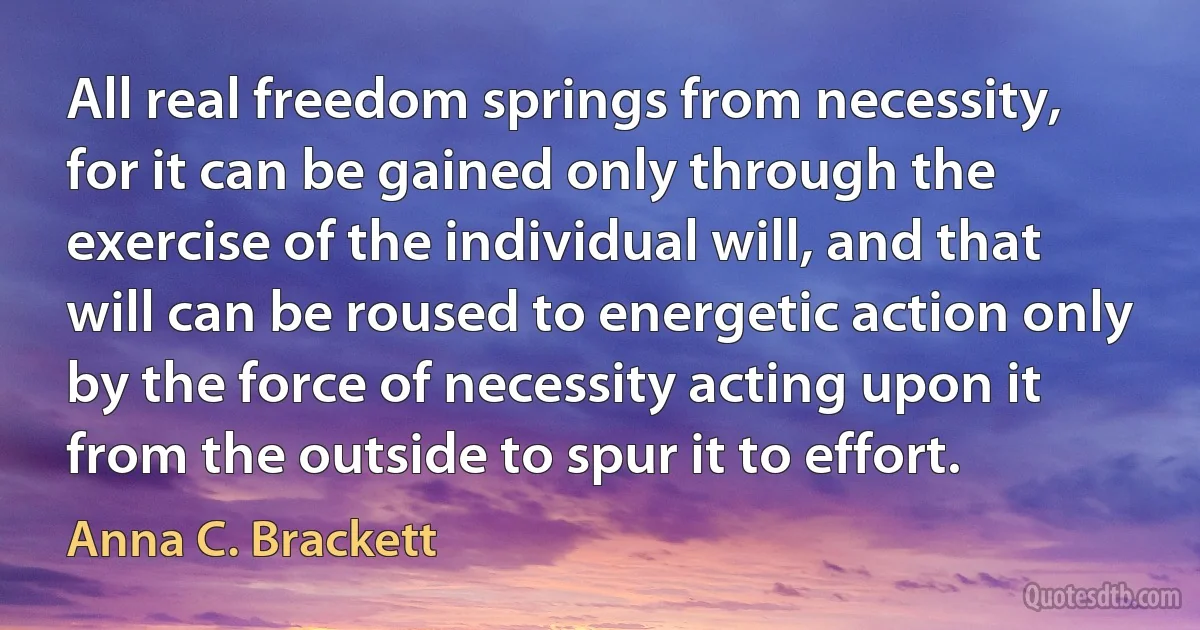 All real freedom springs from necessity, for it can be gained only through the exercise of the individual will, and that will can be roused to energetic action only by the force of necessity acting upon it from the outside to spur it to effort. (Anna C. Brackett)