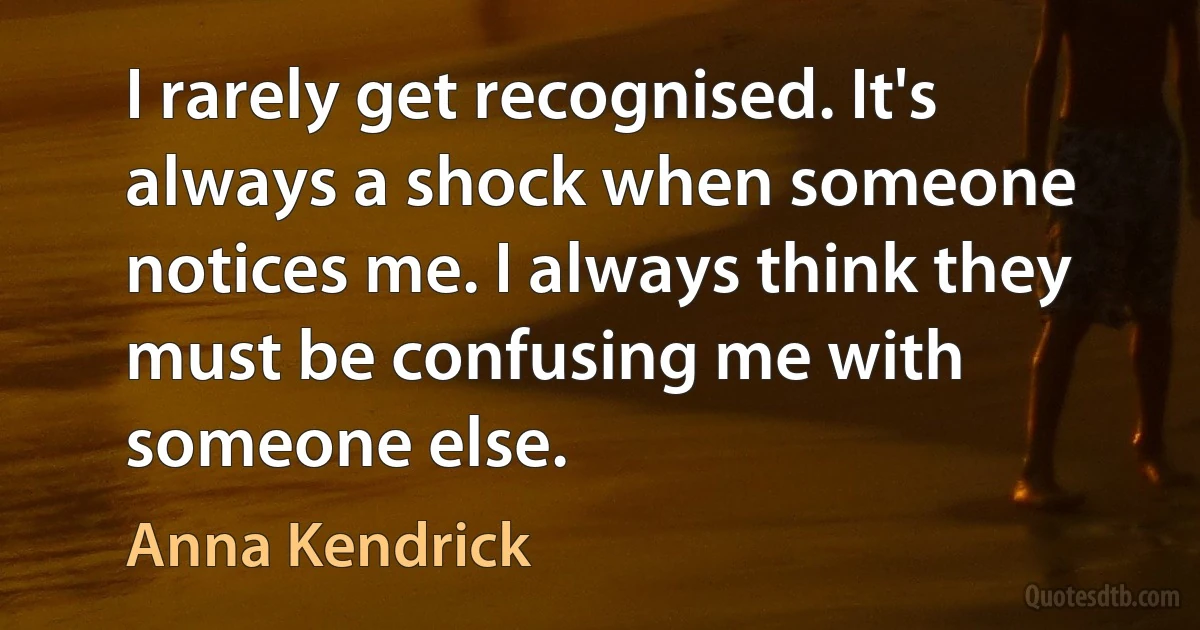 I rarely get recognised. It's always a shock when someone notices me. I always think they must be confusing me with someone else. (Anna Kendrick)