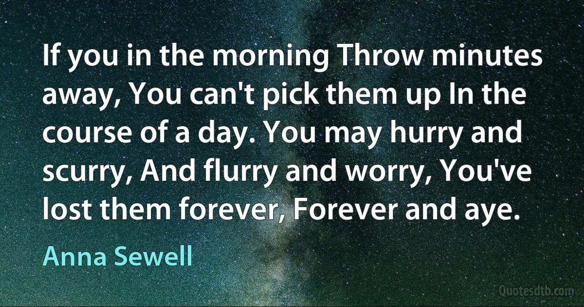 If you in the morning Throw minutes away, You can't pick them up In the course of a day. You may hurry and scurry, And flurry and worry, You've lost them forever, Forever and aye. (Anna Sewell)