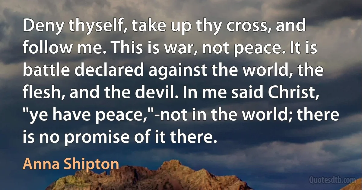 Deny thyself, take up thy cross, and follow me. This is war, not peace. It is battle declared against the world, the flesh, and the devil. In me said Christ, "ye have peace,"-not in the world; there is no promise of it there. (Anna Shipton)