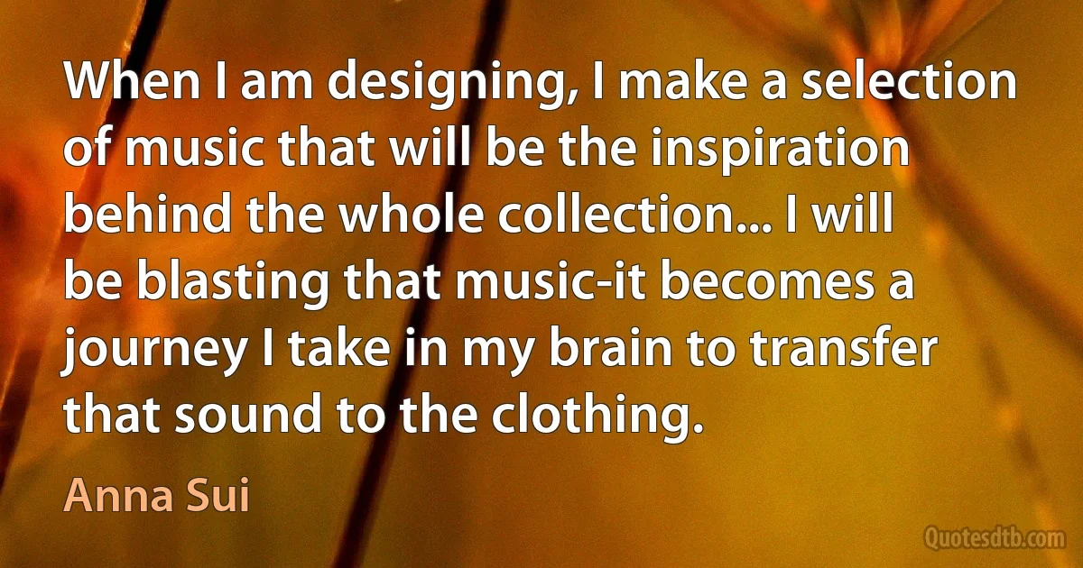 When I am designing, I make a selection of music that will be the inspiration behind the whole collection... I will be blasting that music-it becomes a journey I take in my brain to transfer that sound to the clothing. (Anna Sui)