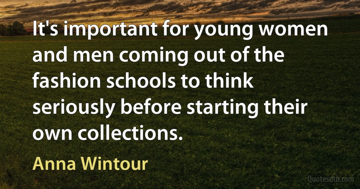 It's important for young women and men coming out of the fashion schools to think seriously before starting their own collections. (Anna Wintour)