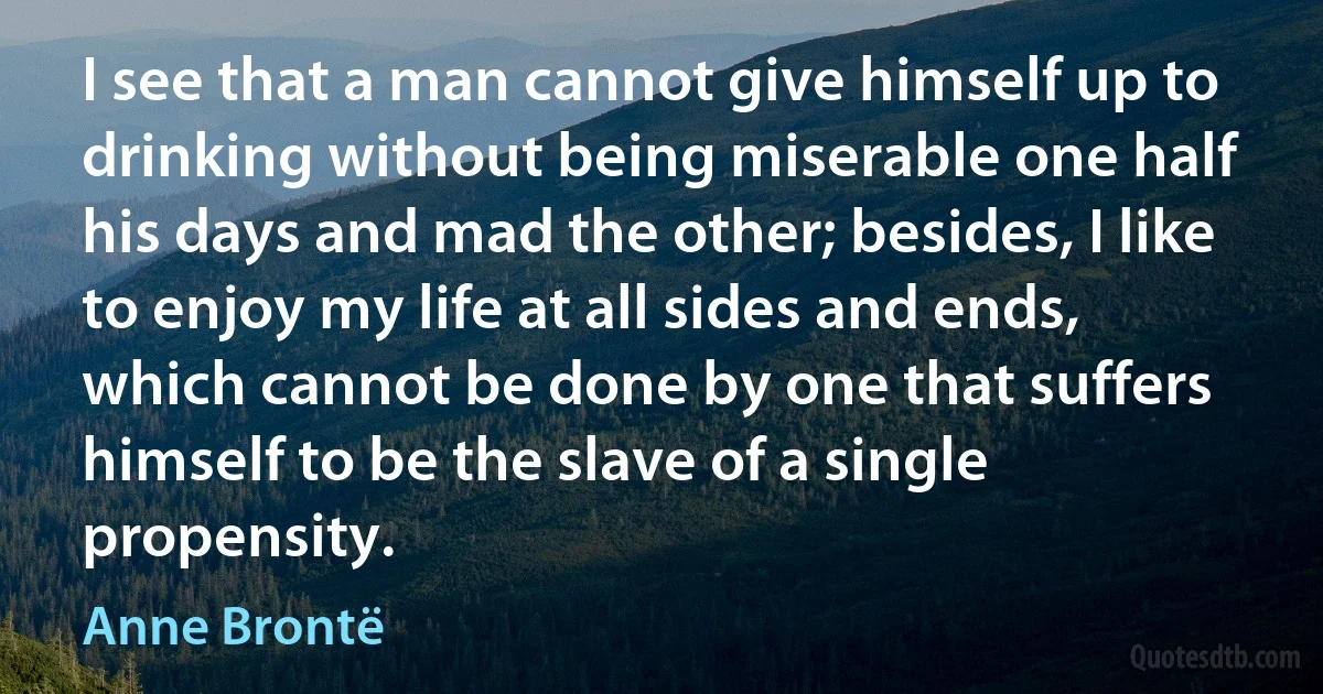 I see that a man cannot give himself up to drinking without being miserable one half his days and mad the other; besides, I like to enjoy my life at all sides and ends, which cannot be done by one that suffers himself to be the slave of a single propensity. (Anne Brontë)