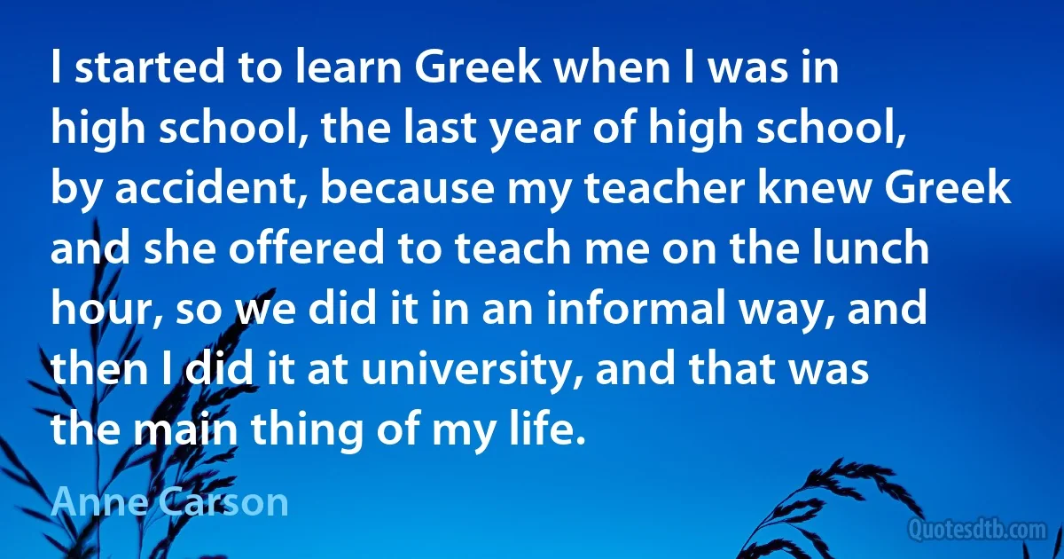 I started to learn Greek when I was in high school, the last year of high school, by accident, because my teacher knew Greek and she offered to teach me on the lunch hour, so we did it in an informal way, and then I did it at university, and that was the main thing of my life. (Anne Carson)