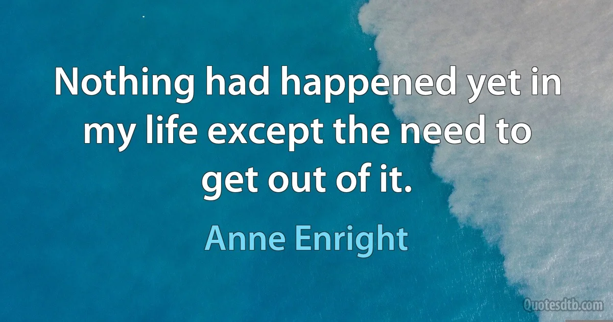 Nothing had happened yet in my life except the need to get out of it. (Anne Enright)