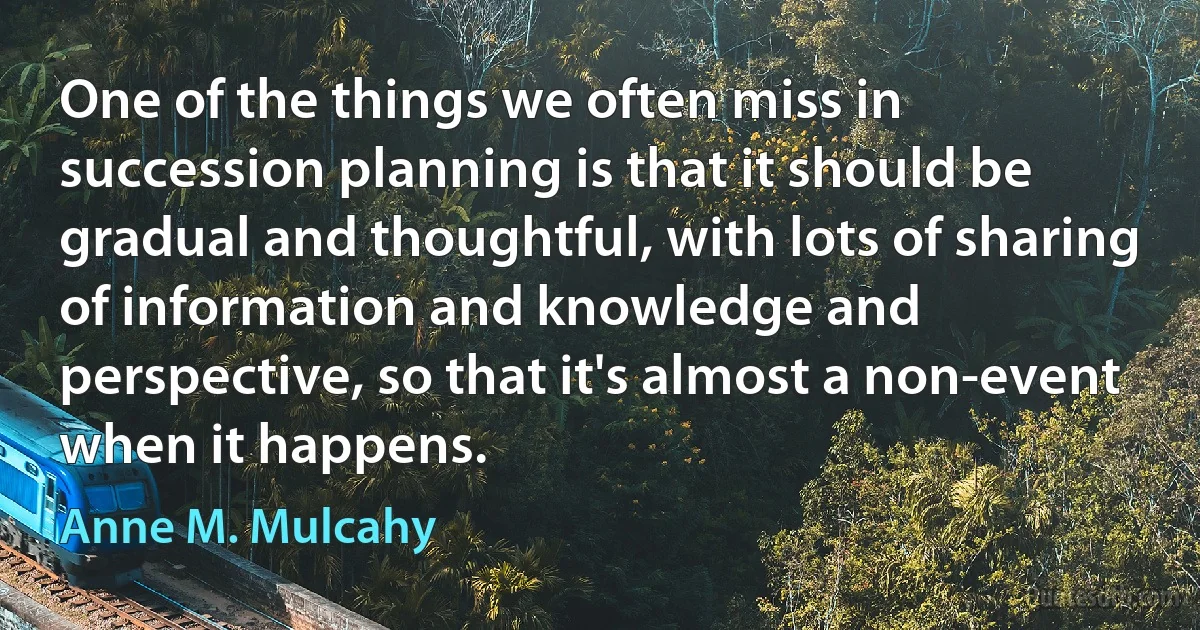 One of the things we often miss in succession planning is that it should be gradual and thoughtful, with lots of sharing of information and knowledge and perspective, so that it's almost a non-event when it happens. (Anne M. Mulcahy)