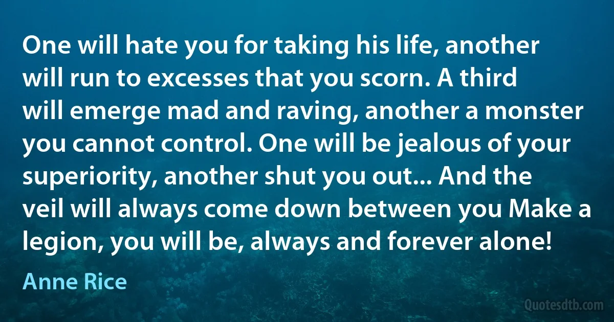 One will hate you for taking his life, another will run to excesses that you scorn. A third will emerge mad and raving, another a monster you cannot control. One will be jealous of your superiority, another shut you out... And the veil will always come down between you Make a legion, you will be, always and forever alone! (Anne Rice)