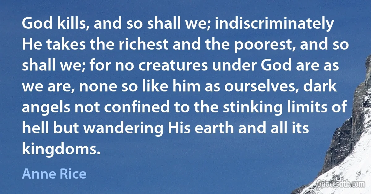 God kills, and so shall we; indiscriminately He takes the richest and the poorest, and so shall we; for no creatures under God are as we are, none so like him as ourselves, dark angels not confined to the stinking limits of hell but wandering His earth and all its kingdoms. (Anne Rice)