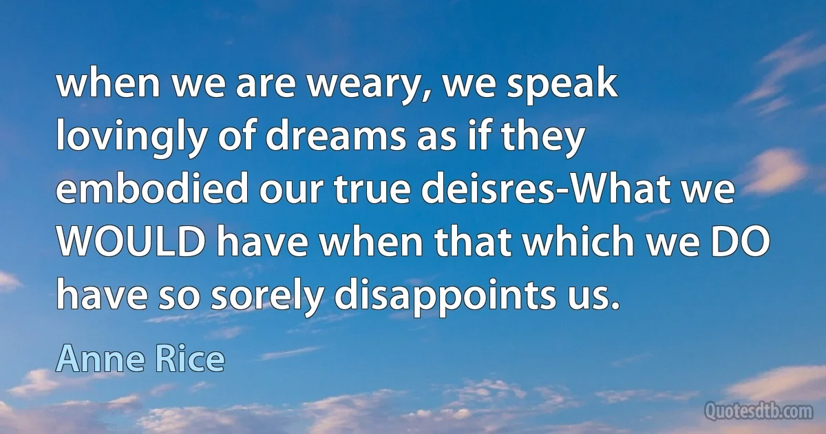 when we are weary, we speak lovingly of dreams as if they embodied our true deisres-What we WOULD have when that which we DO have so sorely disappoints us. (Anne Rice)