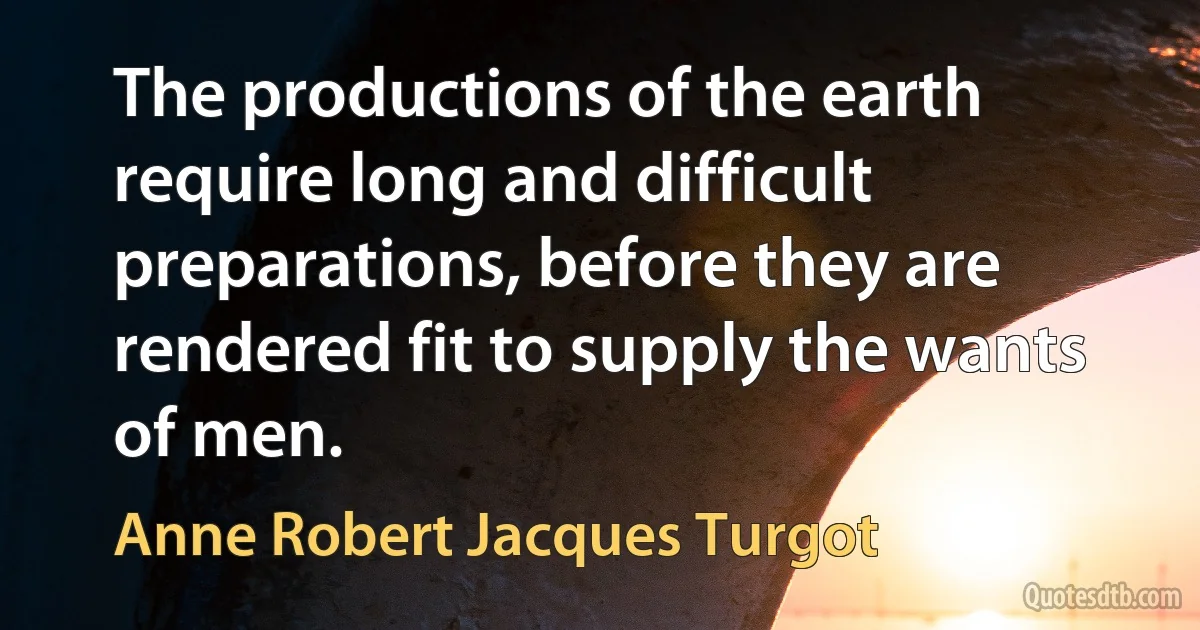 The productions of the earth require long and difficult preparations, before they are rendered fit to supply the wants of men. (Anne Robert Jacques Turgot)