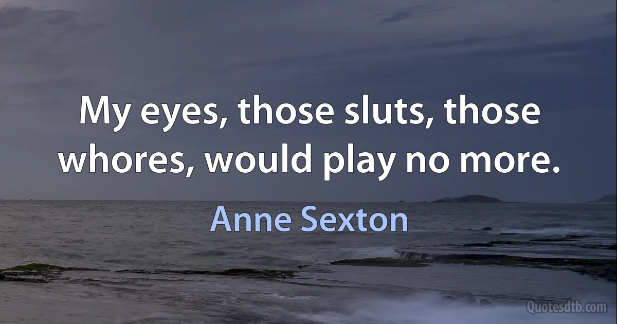 My eyes, those sluts, those whores, would play no more. (Anne Sexton)