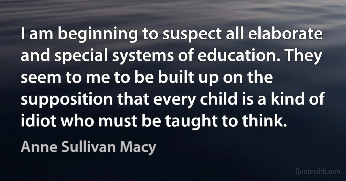 I am beginning to suspect all elaborate and special systems of education. They seem to me to be built up on the supposition that every child is a kind of idiot who must be taught to think. (Anne Sullivan Macy)