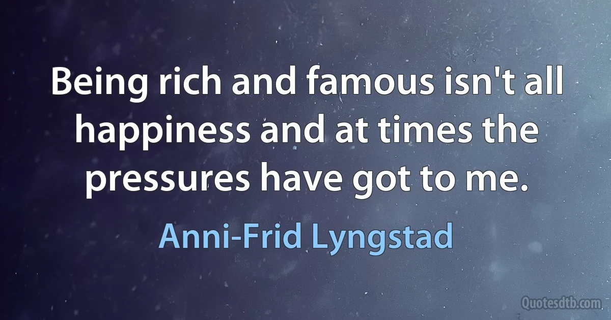 Being rich and famous isn't all happiness and at times the pressures have got to me. (Anni-Frid Lyngstad)