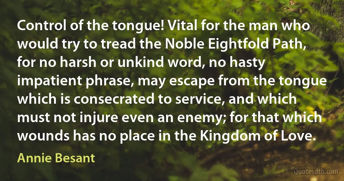 Control of the tongue! Vital for the man who would try to tread the Noble Eightfold Path, for no harsh or unkind word, no hasty impatient phrase, may escape from the tongue which is consecrated to service, and which must not injure even an enemy; for that which wounds has no place in the Kingdom of Love. (Annie Besant)