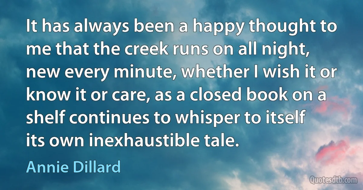 It has always been a happy thought to me that the creek runs on all night, new every minute, whether I wish it or know it or care, as a closed book on a shelf continues to whisper to itself its own inexhaustible tale. (Annie Dillard)