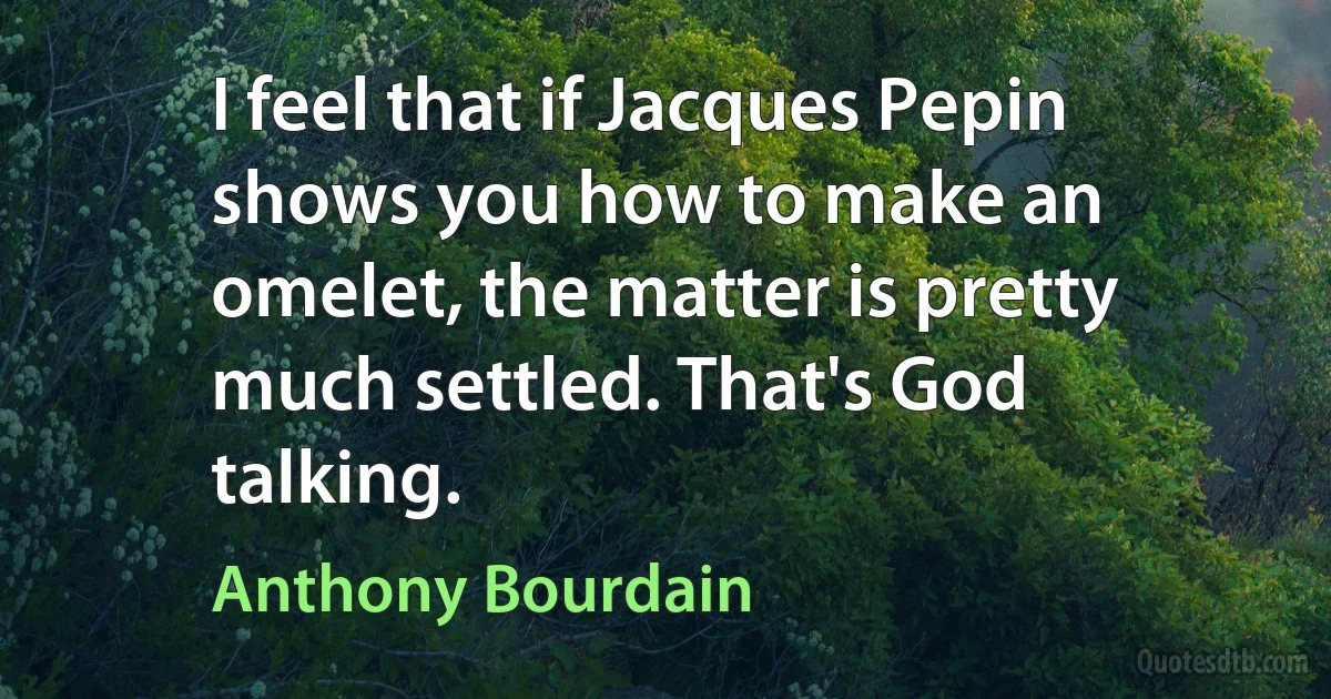 I feel that if Jacques Pepin shows you how to make an omelet, the matter is pretty much settled. That's God talking. (Anthony Bourdain)