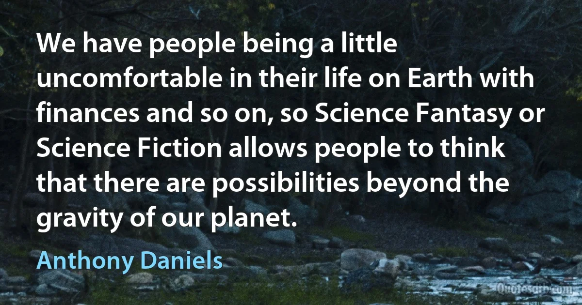 We have people being a little uncomfortable in their life on Earth with finances and so on, so Science Fantasy or Science Fiction allows people to think that there are possibilities beyond the gravity of our planet. (Anthony Daniels)