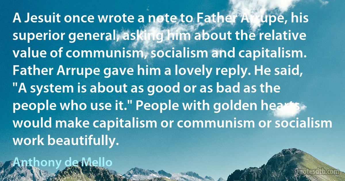 A Jesuit once wrote a note to Father Arrupe, his superior general, asking him about the relative value of communism, socialism and capitalism. Father Arrupe gave him a lovely reply. He said, "A system is about as good or as bad as the people who use it." People with golden hearts would make capitalism or communism or socialism work beautifully. (Anthony de Mello)