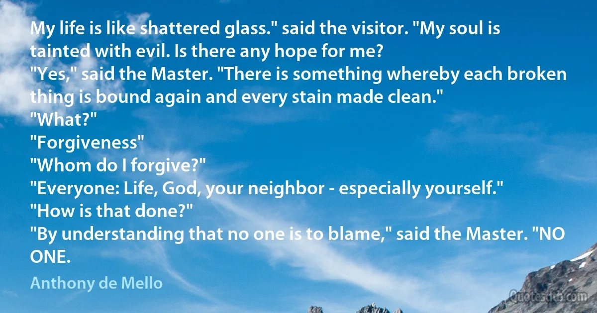 My life is like shattered glass." said the visitor. "My soul is tainted with evil. Is there any hope for me?
"Yes," said the Master. "There is something whereby each broken thing is bound again and every stain made clean."
"What?"
"Forgiveness"
"Whom do I forgive?"
"Everyone: Life, God, your neighbor - especially yourself."
"How is that done?"
"By understanding that no one is to blame," said the Master. "NO ONE. (Anthony de Mello)