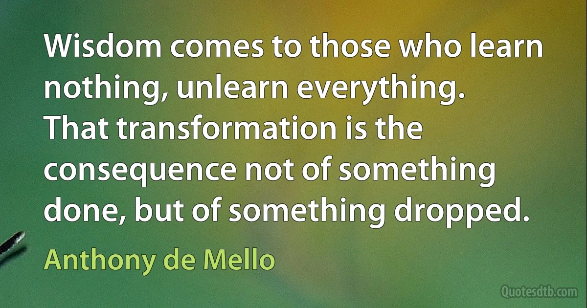 Wisdom comes to those who learn nothing, unlearn everything.
That transformation is the consequence not of something done, but of something dropped. (Anthony de Mello)