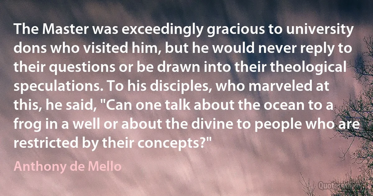 The Master was exceedingly gracious to university dons who visited him, but he would never reply to their questions or be drawn into their theological speculations. To his disciples, who marveled at this, he said, "Can one talk about the ocean to a frog in a well or about the divine to people who are restricted by their concepts?" (Anthony de Mello)