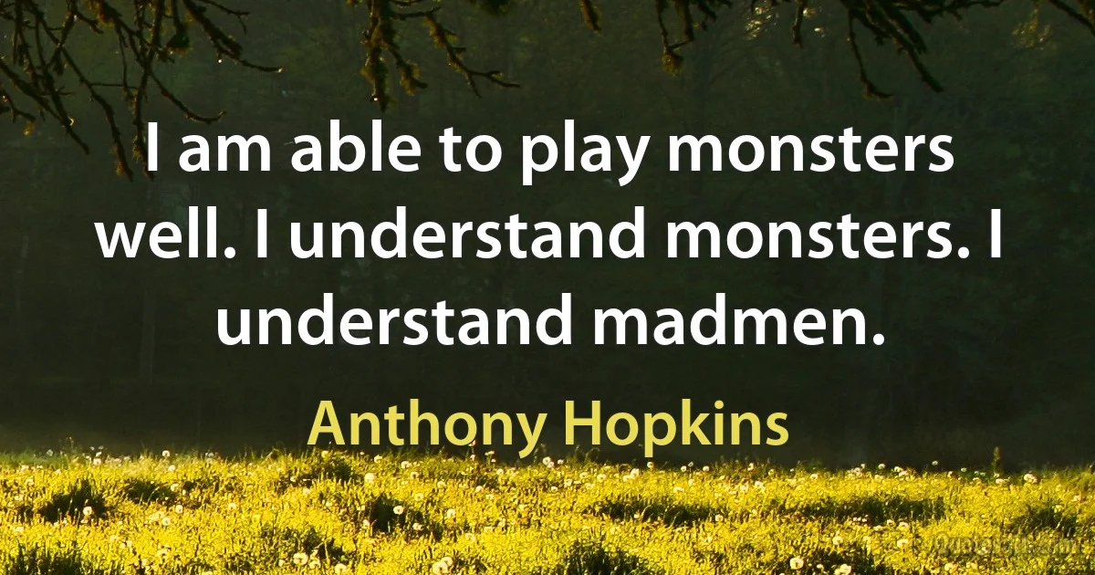 I am able to play monsters well. I understand monsters. I understand madmen. (Anthony Hopkins)