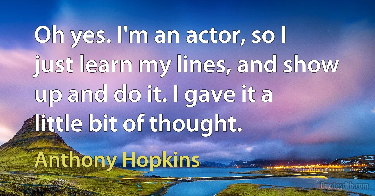 Oh yes. I'm an actor, so I just learn my lines, and show up and do it. I gave it a little bit of thought. (Anthony Hopkins)