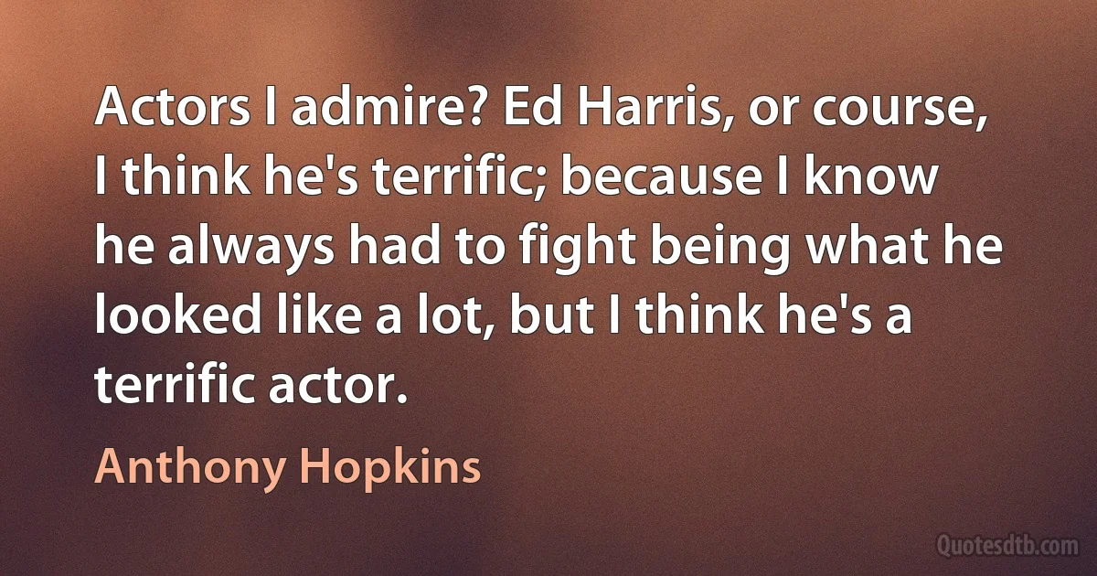 Actors I admire? Ed Harris, or course, I think he's terrific; because I know he always had to fight being what he looked like a lot, but I think he's a terrific actor. (Anthony Hopkins)