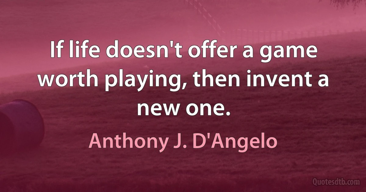 If life doesn't offer a game worth playing, then invent a new one. (Anthony J. D'Angelo)