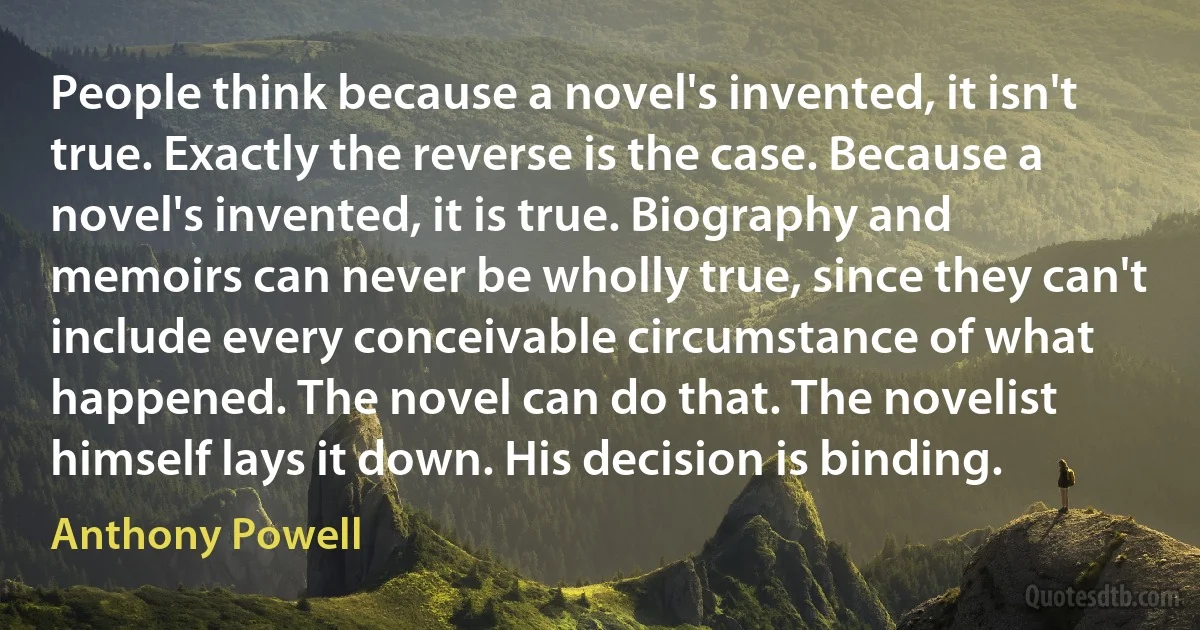 People think because a novel's invented, it isn't true. Exactly the reverse is the case. Because a novel's invented, it is true. Biography and memoirs can never be wholly true, since they can't include every conceivable circumstance of what happened. The novel can do that. The novelist himself lays it down. His decision is binding. (Anthony Powell)