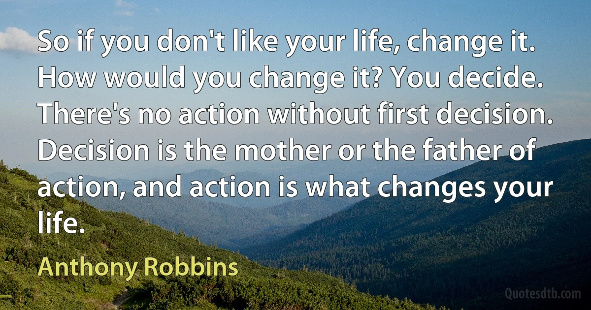 So if you don't like your life, change it. How would you change it? You decide. There's no action without first decision. Decision is the mother or the father of action, and action is what changes your life. (Anthony Robbins)