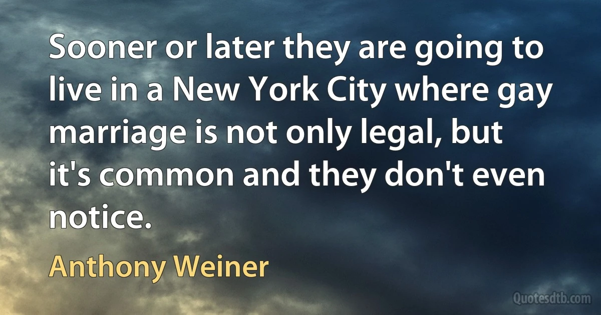 Sooner or later they are going to live in a New York City where gay marriage is not only legal, but it's common and they don't even notice. (Anthony Weiner)