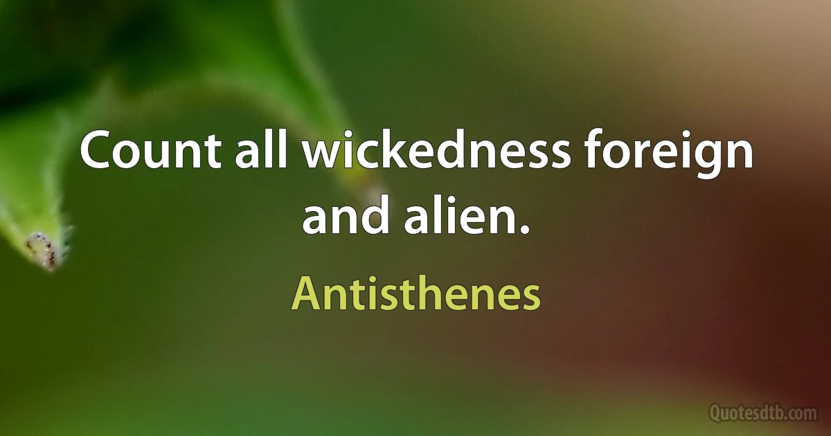 Count all wickedness foreign and alien. (Antisthenes)