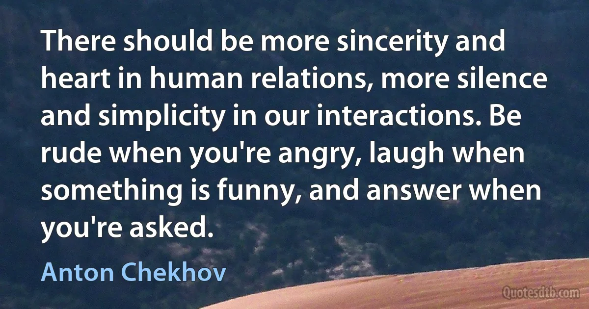 There should be more sincerity and heart in human relations, more silence and simplicity in our interactions. Be rude when you're angry, laugh when something is funny, and answer when you're asked. (Anton Chekhov)