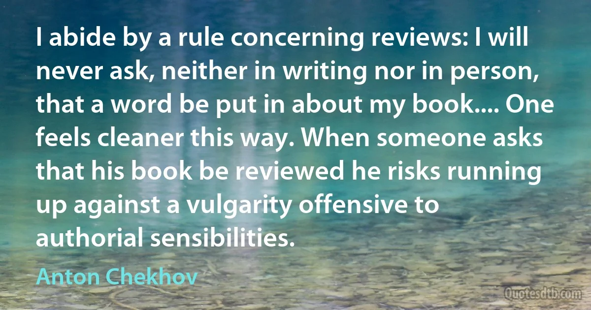 I abide by a rule concerning reviews: I will never ask, neither in writing nor in person, that a word be put in about my book.... One feels cleaner this way. When someone asks that his book be reviewed he risks running up against a vulgarity offensive to authorial sensibilities. (Anton Chekhov)