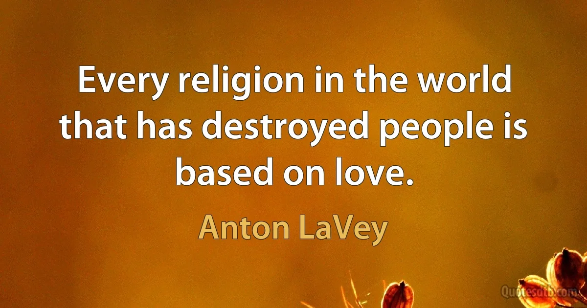 Every religion in the world that has destroyed people is based on love. (Anton LaVey)