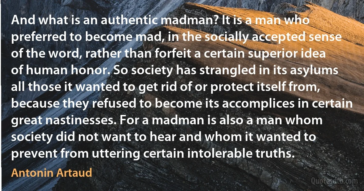 And what is an authentic madman? It is a man who preferred to become mad, in the socially accepted sense of the word, rather than forfeit a certain superior idea of human honor. So society has strangled in its asylums all those it wanted to get rid of or protect itself from, because they refused to become its accomplices in certain great nastinesses. For a madman is also a man whom society did not want to hear and whom it wanted to prevent from uttering certain intolerable truths. (Antonin Artaud)