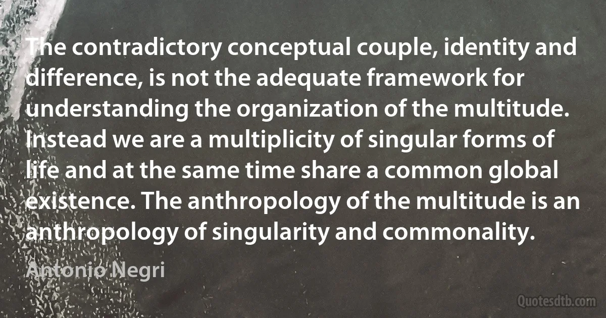 The contradictory conceptual couple, identity and difference, is not the adequate framework for understanding the organization of the multitude. Instead we are a multiplicity of singular forms of life and at the same time share a common global existence. The anthropology of the multitude is an anthropology of singularity and commonality. (Antonio Negri)