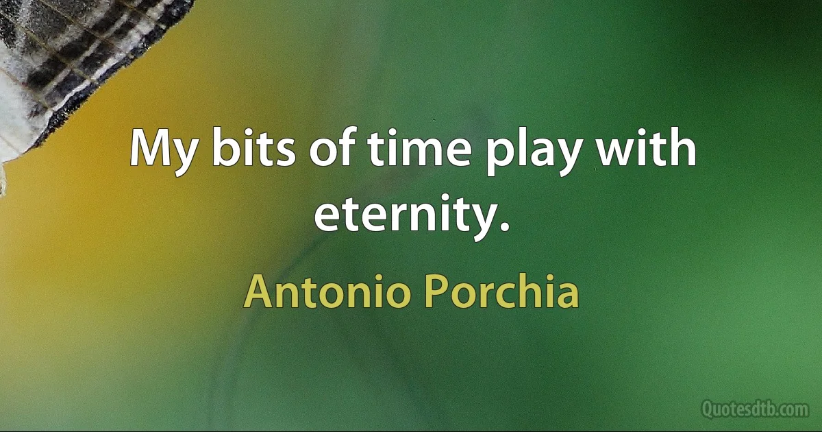 My bits of time play with eternity. (Antonio Porchia)