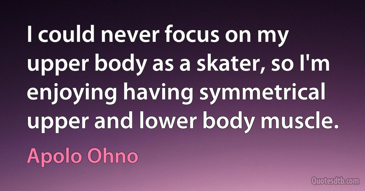 I could never focus on my upper body as a skater, so I'm enjoying having symmetrical upper and lower body muscle. (Apolo Ohno)