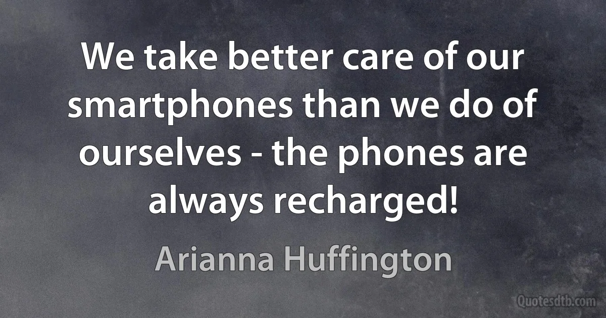 We take better care of our smartphones than we do of ourselves - the phones are always recharged! (Arianna Huffington)