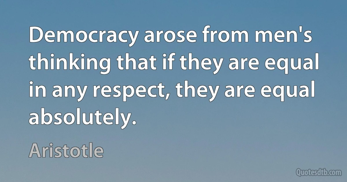 Democracy arose from men's thinking that if they are equal in any respect, they are equal absolutely. (Aristotle)